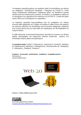 Τα παρακάτω εγχειρίδια χρήσης των εργαλείων Web 2.0 εκπονήθηκαν στο πλαίσιο 
του μαθήματος Εκπαιδευτική Τεχνολογία – Πολυμέσα της Α.Σ.ΠΑΙ.Τ.Ε., Γενικό 
Τμήμα Παιδαγωγικών Μαθημάτων, Παράρτημα Βόλου και διατίθενται δωρεάν 
αποκλειστικά για εκπαιδευτικούς σκοπούς. Οι απόψεις, οι μεταφράσεις καθώς και 
το περιεχόμενο των εγχειρίδιων δεν δεσμεύουν την Α.Σ.ΠΑΙ.Τ.Ε. η οποία δεν φέρει 
καμία ευθύνη για το περιεχόμενο του εγχειριδίου. 
Τα παρακάτω εγχειρίδια δημιουργήθηκαν από την μετάφραση των οδηγών 
(manual) κάθε εφαρμογής που υπάρχει στο διαδίκτυο καθώς επίσης από εργασίες 
και πρακτική εξάσκηση των σπουδαστών μέσω δικτυακών εφαρμογών. Ελπίζουμε 
στην ευμενή κριτική σας για τυχόν λάθη και παραλείψεις που θα διορθωθούν σε 
επόμενη έκδοση. 
Σε κάθε περίπτωση τα πνευματικά δικαιώματα, πρωτότυπων κειμένων των οδηγών 
χρήσης, φωτογραφιών και διακριτικών σημάτων (λογότυπα) ανήκουν στις 
αντίστοιχες εταιρίες, φορείς και οργανισμούς. 
Η συγγραφική ομάδα: Γούλας Σ., Γκολντμάνη Α., Γεροκώστα Ά., Γιαννακέ Ε., Δελόγκου 
Μ., Καραγιάννη Μ., Μπλέτσα Ε., Μπλιάμπλια Μ., Παντελοπούλου Μ., Παπάζογλου 
Ε., Πολύμερος Σ., Τζαλέρα Β., Τσόκανος Γ. 
Επιμέλεια – συντονισμός - σελιδοποίηση - διορθώσεις – συγγραφή κειμένων : 
Καπανιάρης Α. 
(kapaniaris@yahoo.gr) 
Έκδοση 1η, Βόλος Φεβρουάριος 2012. 
Αυτό έργο χορηγείται με άδεια 
Creative Commons Attribution-NonCommercial Greece 3.0 . 
 