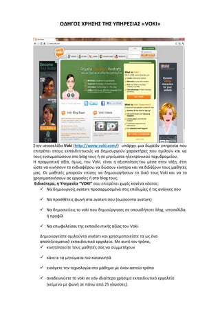 ΟΔΗΓΟΣ ΧΡΗΣΗΣ ΤΗΣ ΥΠΗΡΕΣΙΑΣ «VOKI» 
Στην ιστοσελίδα Voki (http://www.voki.com/) υπάρχει μια δωρεάν υπηρεσία που 
επιτρέπει στους εκπαιδευτικούς να δημιουργούν χαρακτήρες που ομιλούν και να 
τους ενσωματώσουν στο blog τους ή σε μηνύματα ηλεκτρονικού ταχυδρομείου. 
Η πραγματική αξία, όμως, του Voki, είναι η αξιοποίηση του μέσα στην τάξη, έτσι 
ώστε να κινήσουν το ενδιαφέρον, να δώσουν κίνητρα και να διδάξουν τους μαθητές 
μας. Οι μαθητές μπορούν επίσης να δημιουργήσουν το δικό τους Voki και να το 
χρησιμοποιήσουν σε εργασίες ή στο blog τους. 
Ειδικότερα, η Υπηρεσία “VOKI” σου επιτρέπει χωρίς κανένα κόστος: 
 Να δημιουργείς avatars προσαρμοσμένα στις επιθυμίες ή τις ανάγκες σου 
 Να προσθέτεις φωνή στα avatars σου (ομιλούντα avatars) 
 Να δημοσιεύεις το voki που δημιούργησες σε οποιοδήποτε blog, ιστοσελίδα 
ή προφίλ 
 Να επωφελείσαι της εκπαιδευτικής αξίας του Voki. 
Δημιουργείστε ομιλούντα avatars και χρησιμοποιείστε τα ως ένα 
αποτελεσματικό εκπαιδευτικό εργαλείο. Με αυτό τον τρόπο, 
 κινητοποιείτε τους μαθητές σας να συμμετέχουν 
 κάνετε τα μηνύματα πιο κατανοητά 
 εισάγετε την τεχνολογία στο μάθημα με έναν αστείο τρόπο 
 αναδεικνύετε το voki σε εάν ιδιαίτερα χρήσιμο εκπαιδευτικό εργαλείο 
(κείμενο με φωνή σε πάνω από 25 γλώσσες). 
 