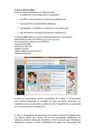 Τι είναι το Voki της τάξης; 
Είναι ένα σύστημα διαχείρισης της τάξης στο οποίο 
 οι μαθητές δεν είναι υποχρεωμένοι να εγγραφούν 
 προσθέτετε και διευθύνετε την τάξη και τους μαθητές σας 
 δημιουργούνται αυτόματα φύλλα μαθήματος 
 προσαρμόζετε το προφίλ και τις οδηγίες σας στις ανάγκες σας 
 έχει απεριόριστη υποστήριξη ηλεκτρονικού ταχυδρομείου 
Η Υπηρεσία Voki αναλύεται σε πέντε ειδικότερα βήματα που λεπτομερώς 
παρουσιάζονται μέσω της σελίδας http://www.voki.com/ 
Πιο συγκεκριμένα, πρόκειται για τα βήματα: 
-Δημιουργώ (Create) 
-το Voki μου (My Voki) 
-Μαθαίνω (Learn) 
-Σχέδια μαθήματος (Lesson Plans) 
-Προϊόντα (Products) 
Το βήμα της «Δημιουργίας» (create) περιλαμβάνει δύο στάδια: 1α .τη δημιουργία 
ενός ομιλούντα χαρακτήρα με προσθήκη της δικής σου φωνής προκειμένου να 
εκφραστείς και να επικοινωνήσεις με φίλους και 1β. Τη δημοσίευση του χαρακτήρα 
και την κοινοποίησή του σε φίλους σου. 
1α. Κατά τη διαμόρφωση του χαρακτήρα σου επιλέγεις ανάμεσα σε διάφορα στυλ, 
π.χ. κλασικά σχέδια, ζώα, cartoon κτλ. και τον προσαρμόζεις αλλάζοντάς του 
εμφάνιση, ρούχα και αξεσουάρ. Προσθέτεις τη δική σου φωνή μέσω τηλεφώνου, 
μικροφώνου, κειμένου με λόγο ή ανεβάζοντας ένα αρχείο σου. Δημιουργείς ένα 
 