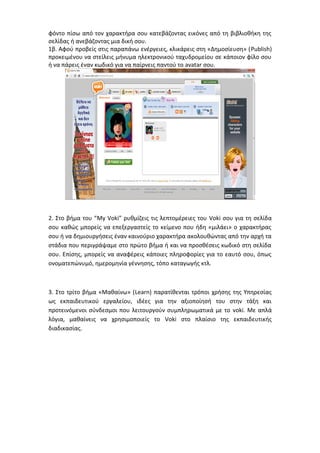 φόντο πίσω από τον χαρακτήρα σου κατεβάζοντας εικόνες από τη βιβλιοθήκη της 
σελίδας ή ανεβάζοντας μια δική σου. 
1β. Αφού προβείς στις παραπάνω ενέργειες, κλικάρεις στη «Δημοσίευση» (Publish) 
προκειμένου να στείλεις μήνυμα ηλεκτρονικού ταχυδρομείου σε κάποιον φίλο σου 
ή να πάρεις έναν κωδικό για να παίρνεις παντού το avatar σου. 
2. Στο βήμα του “My Voki” ρυθμίζεις τις λεπτομέρειες του Voki σου για τη σελίδα 
σου καθώς μπορείς να επεξεργαστείς το κείμενο που ήδη «μιλάει» ο χαρακτήρας 
σου ή να δημιουργήσεις έναν καινούριο χαρακτήρα ακολουθώντας από την αρχή τα 
στάδια που περιγράψαμε στο πρώτο βήμα ή και να προσθέσεις κωδικό στη σελίδα 
σου. Επίσης, μπορείς να αναφέρεις κάποιες πληροφορίες για το εαυτό σου, όπως 
ονοματεπώνυμό, ημερομηνία γέννησης, τόπο καταγωγής κτλ. 
3. Στο τρίτο βήμα «Μαθαίνω» (Learn) παρατίθενται τρόποι χρήσης της Υπηρεσίας 
ως εκπαιδευτικού εργαλείου, ιδέες για την αξιοποίησή του στην τάξη και 
προτεινόμενοι σύνδεσμοι που λειτουργούν συμπληρωματικά με το voki. Με απλά 
λόγια, μαθαίνεις να χρησιμοποιείς το Voki στο πλαίσιο της εκπαιδευτικής 
διαδικασίας. 
 
