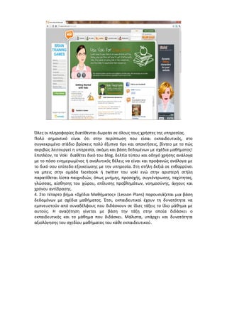 Όλες οι πληροφορίες διατίθενται δωρεάν σε όλους τους χρήστες της υπηρεσίας. 
Πολύ σημαντικό είναι ότι στην περίπτωση που είσαι εκπαιδευτικός, στο 
συγκεκριμένο στάδιο βρίσκεις πολύ έξυπνα tips και απαντήσεις, βίντεο με το πώς 
ακριβώς λειτουργεί η υπηρεσία, ακόμη και βάση δεδομένων με σχέδια μαθήματος! 
Επιπλέον, το Voki διαθέτει δικό του blog, δελτίο τύπου και οδηγό χρήσης ανάλογα 
με το πόσο ενημερωμένος ή αναλυτικός θέλεις να είναι και προφανώς ανάλογα με 
το δικό σου επίπεδο εξοικείωσης με την υπηρεσία. Στη στήλη δεξιά σε ενθαρρύνει 
να μπεις στην ομάδα facebook ή twitter του voki ενώ στην αριστερή στήλη 
παρατίθεται λίστα παιχνιδιών, όπως μνήμης, προσοχής, συγκέντρωσης, ταχύτητας, 
γλώσσας, αίσθησης του χώρου, επίλυσης προβλημάτων, νοημοσύνης, άγχους και 
χρόνου αντίδρασης. 
4. Στο τέταρτο βήμα «Σχέδια Μαθήματος» (Lesson Plans) παρουσιάζεται μια βάση 
δεδομένων με σχέδια μαθήματος. Έτσι, εκπαιδευτικοί έχουν τη δυνατότητα να 
εμπνευστούν από συναδέλφους που διδάσκουν σε ίδιες τάξεις το ίδιο μάθημα με 
αυτούς. Η αναζήτηση γίνεται με βάση την τάξη στην οποία διδάσκει ο 
εκπαιδευτικός και το μάθημα που διδάσκει. Μάλιστα, υπάρχει και δυνατότητα 
αξιολόγησης του σχεδίου μαθήματος του κάθε εκπαιδευτικού. 
 