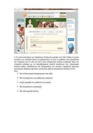 5. Το τελευταίο βήμα των Προϊόντων (Products) εστιάζει στο Voki Tτάξης το οποίο 
επιτρέπει σε εκπαιδευτικούς να οργανώσουν το πώς οι μαθητές τους χειρίζονται 
την Υπηρεσία και το εάν και πότε είναι απαραίτητη κάποια συνδρομή προς την 
υπηρεσία ανάλογα με τις προσφερόμενα πακέτα προϊόντων (π.χ. δημιουργία 
σκηνών vodka, αποθήκευση και επεξεργασία των σκηνών, παραγωγή ηχητικών 
μηνυμάτων, διάρκεια ηχητικού μηνύματος, φόντα, δημοσίευση σκηνών on line 
Πώς; 
 Με τη δημιουργία λογαριασμών στην τάξη 
 Με τη διαχείριση των μαθητικών εργασιών 
 Χωρίς εγγραφή των μαθητών σε μητρώο 
 Με απεριόριστη υποστήριξη 
 Με πολύ χαμηλό κόστος 
 