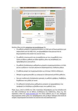 Κατόπιν όλων αυτών μπορούμε να συνοψίσουμε ότι: 
o Οι μαθητές μπορούν να χρησιμοποιήσουν το Voki για να δημιουργήσουν μια 
παρουσίαση για την τάξη τους, να ηχογραφήσουν ένα μήνυμα και να 
δημιουργήσουν ένα avatar του εαυτού τους. 
o Οι μαθητές επικοινωνούν και συνεργάζονται με τους συμμαθητές τους 
ή/και με άλλους μαθητές σε άλλα σχολεία, μέσω της ανταλλαγής των 
ηχογραφημένων μηνυμάτων. 
o Οι μαθητές ξενόγλωσσων μαθημάτων μπορούν να χρησιμοποιήσουν τα Voki, 
για να «μιλήσουν» την ξένη γλώσσα σε δραστηριότητες υπόδησης ρόλων. 
o Ο καθένας μπορεί να τα χρησιμοποιήσει ως σύντομο «δελτίο ειδήσεων». 
o Μπορεί να χρησιμοποιηθεί ως εισαγωγή σε ηλεκτρονικά portfolia μαθητών. 
o Σαν μια «αυθεντική» ξενόγλωσση εμπειρία, οι μαθητές γράφουν, διαβάζουν, 
διορθώνουν και μιλάνε σε κοινό. 
o Οι καθηγητές ξενόγλωσσων μαθημάτων μπορούν να ηχογραφήσουν την 
προφορά ή το λεξιλόγιο ως βοήθεια προς τους μαθητές τους. 
Πέρα, όμως, από τη σελίδα του Voki, περαιτέρω πληροφορίες για την εκπαιδευτική 
του αξία εντοπίζουμε και σε άλλους συνδέσμους του διαδικτύου, όπως π.χ. στο 
παρακάτω video του www . youtube . com στο οποίο μαθητές του 5ου Δ.Σ. Χολαργού 
δημιούργησαν avatar μέσω του προγράμματος voki με θέμα "Κάποιος στην αυλή σε 
ενοχλεί. Δημιούργησε ένα avatar του εαυτού σου και απάντησέ του". 
 