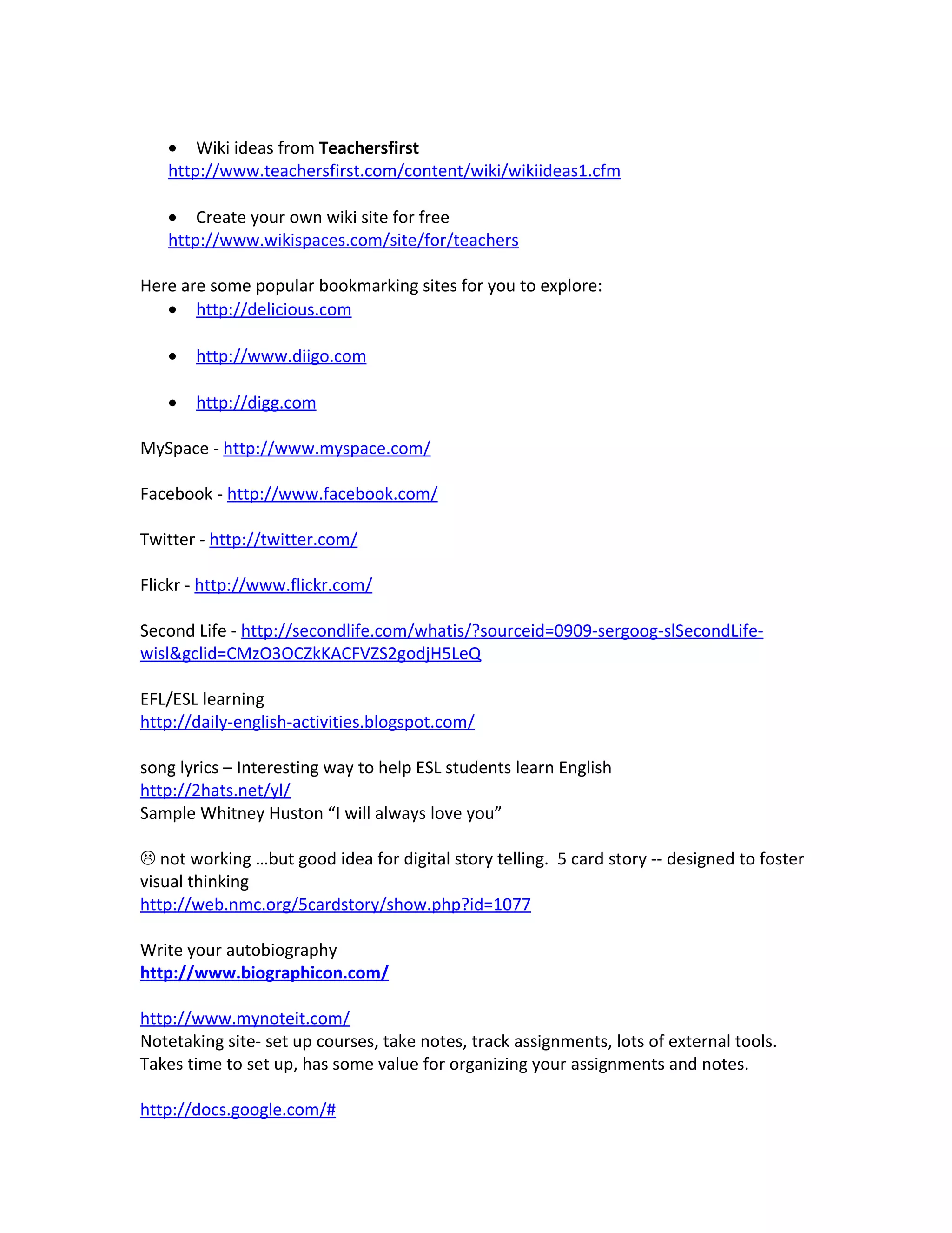 • Wiki ideas from Teachersfirst
   http://www.teachersfirst.com/content/wiki/wikiideas1.cfm

   • Create your own wiki site for free
   http://www.wikispaces.com/site/for/teachers

Here are some popular bookmarking sites for you to explore:
   • http://delicious.com

   •   http://www.diigo.com

   •   http://digg.com

MySpace - http://www.myspace.com/

Facebook - http://www.facebook.com/

Twitter - http://twitter.com/

Flickr - http://www.flickr.com/

Second Life - http://secondlife.com/whatis/?sourceid=0909-sergoog-slSecondLife-
wisl&gclid=CMzO3OCZkKACFVZS2godjH5LeQ

EFL/ESL learning
http://daily-english-activities.blogspot.com/

song lyrics – Interesting way to help ESL students learn English
http://2hats.net/yl/
Sample Whitney Huston “I will always love you”

 not working …but good idea for digital story telling. 5 card story -- designed to foster
visual thinking
http://web.nmc.org/5cardstory/show.php?id=1077

Write your autobiography
http://www.biographicon.com/

http://www.mynoteit.com/
Notetaking site- set up courses, take notes, track assignments, lots of external tools.
Takes time to set up, has some value for organizing your assignments and notes.

http://docs.google.com/#
 
