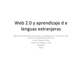 Web 2.0 y aprendizaje d e lenguas extranjeras Algunas herramientas de la web y su aplicación en el aula de clase y para el aprendizaje autónomo Jorge Villegas Alzate Centro de lenguas, UPB Medellín 2010 