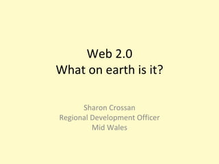 Web 2.0 What on earth is it? Sharon Crossan Regional Development Officer Mid Wales 