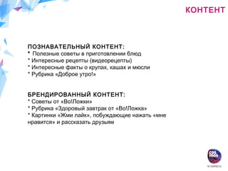 КОНТЕНТ
ПОЗНАВАТЕЛЬНЫЙ КОНТЕНТ:
* Полезные советы в приготовлении блюд
* Интересные рецепты (видеорецепты)
* Интересные факты о крупах, кашах и мюсли
* Рубрика «Доброе утро!»
БРЕНДИРОВАННЫЙ КОНТЕНТ:
* Советы от «Во!Ложки»
* Рубрика «Здоровый завтрак от «Во!Ложка»
* Картинки «Жми лайк», побуждающие нажать «мне
нравится» и рассказать друзьям
 