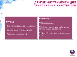 ДРУГИЕ ИНСТРУМЕНТЫ ДЛЯ
ПРИВЛЕЧЕНИЯ УЧАСТНИКОВ
ПЛАТНЫЕ :
* Контекстная реклама в поисковиках
* Баннер на популярном портале
* Реклама в соцсетях и т.д.
ПЛАТНЫЕ :
* Контекстная реклама в поисковиках
* Баннер на популярном портале
* Реклама в соцсетях и т.д.
БЕСПЛАТНЫЕ:
* Обмен ссылками
* Собственные ресурсы (сайт, другие
группы, каналы сбыта и т.д.)
* Офф-лайн мероприятия (промоакции)
и т.д.
БЕСПЛАТНЫЕ:
* Обмен ссылками
* Собственные ресурсы (сайт, другие
группы, каналы сбыта и т.д.)
* Офф-лайн мероприятия (промоакции)
и т.д.
 