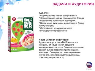ЗАДАЧИ:
* Формирование знания ассортимента;
* Формирование знания преимуществ бренда;
* Повышение лояльности аудитории;
* Вовлечение аудитории в длительную бренд-
коммуникацию;
* Отстройка от конкурентов через
нестандартное продвижение
ЗАДАЧИ И АУДИТОРИЯ
Наша целевая аудитория:
Аудитория круп и каш «Во!Ложка» - это
женщины от 18 до 45 лет, среднего
вышесреднего достатка. Они самостоятельно
делают выбор продуктов при посещении
магазина. Они проводят много времени в
Интернете, в поиске рецептов для семьи,
советов для красоты и пр.
 