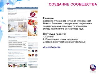 СОЗДАНИЕ СООБЩЕСТВА
Решение:
Создание кулинарного интернет-журнала «Во!
Ложка» Вконтакте с интересными рецептами и
познавательными советами по здоровому
образу жизни и питания на основе круп.
Структура проекта:
1. Контент;
2. Привлечение новых участников ;
3. Вовлечение участников (интерактивы);
vk.com/volozka
 