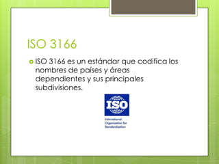 ISO 3166
 ISO 3166 es un estándar que codifica los
nombres de países y áreas
dependientes y sus principales
subdivisiones.
 