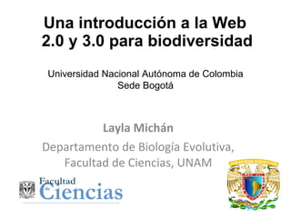 Una introducción a la Web  2.0 y 3.0 para biodiversidad Layla Michán Departamento de Biología Evolutiva, Facultad de Ciencias, UNAM Universidad Nacional Autónoma de Colombia Sede Bogotá   