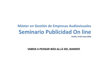 Máster en Gestión de Empresas Audiovisuales
Seminario Publicidad On line
Sevilla, 19 de mayo 2010
VAMOS A PENSAR MÁS ALLÁ DEL BANNER
 