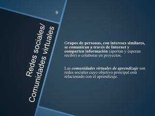 Grupos de personas, con intereses similares,
se comunican a través de Internet y
comparten información (aportan y esperan
recibir) o colaborar en proyectos.
Las comunidades virtuales de aprendizaje son
redes sociales cuyo objetivo principal está
relacionado con el aprendizaje.
 
