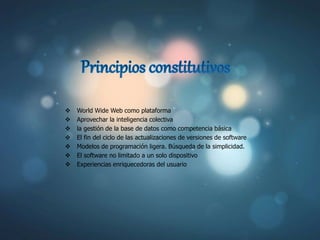  World Wide Web como plataforma
 Aprovechar la inteligencia colectiva
 la gestión de la base de datos como competencia básica
 El fin del ciclo de las actualizaciones de versiones de software
 Modelos de programación ligera. Búsqueda de la simplicidad.
 El software no limitado a un solo dispositivo
 Experiencias enriquecedoras del usuario
 