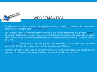 WEB SEMÁNTICA
 En relación con la dirección de la inteligencia artificial, la Web 3.0 podría ser la realización y
extensión del concepto de la “Web semántica”.
 Las investigaciones académicas están dirigidas a desarrollar programas que puedan razonar,
basados en descripciones lógicas y agentes inteligentes. Dichas aplicaciones, pueden llevar a cabo
razonamientos lógicos utilizando reglas que expresan relaciones lógicas entre conceptos y datos
en la red.
 Sramana Mitra difiere con la idea de que la "Web Semántica" será la esencia de la nueva
generación de Internet y propone una fórmula para encapsularWeb 3.0.
 También permiten la utilización en dispositivos móviles, o diferentes dispositivos accesibles para
personas con discapacidades, o con diferentes idiomas sin transformar los datos.
 