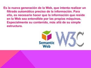 Es la nueva generación de la Web, que intenta realizar un
filtrado automático preciso de la información. Para
ello, es necesario hacer que la información que reside
en la Web sea entendible por las propias máquinas.
Especialmente su contenido, más allá de su simple
estructura.
 