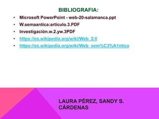 BIBLIOGRAFIA:
• Microsoft PowerPoint - web-20-salamanca.ppt
• W.semaantica:articulo.3.PDF
• Investigación.w.2.yw.3PDF
• https://es.wikipedia.org/wiki/Web_2.0
• https://es.wikipedia.org/wiki/Web_sem%C3%A1ntica
LAURA PÉREZ, SANDY S.
CÁRDENAS
 