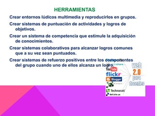 HERRAMIENTAS
Crear entornos lúdicos multimedia y reproducirlos en grupos.
Crear sistemas de puntuación de actividades y logros de
objetivos.
Crear un sistema de competencia que estimule la adquisición
de conocimientos.
Crear sistemas colaborativos para alcanzar logros comunes
que a su vez sean puntuados.
Crear sistemas de refuerzo positivos entre los componentes
del grupo cuando uno de ellos alcanza un logro.
 