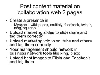 Post content material on collaboration web 2 pages Create a presence in Myspace, wikispaces, multiply, facebook, twitter, ning, squidoo  Upload marketing slides to slideshare and tag them correctly Upload marketing vdo to youtube and others and tag them correctly Your management should network in business network tools like xing, plaxo  Upload best images to Flickr and Facebook and tag them  