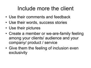 Include more the client Use their comments and feedback Use their words, success stories Use their pictures Create a member or we-are-family feeling among your clients/ audience and your company/ product / service Give them the feeling of inclusion even exclusivity 