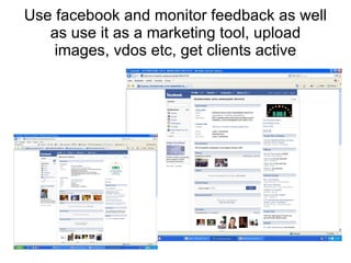 Use facebook and monitor feedback as well as use it as a marketing tool, upload images, vdos etc, get clients active 