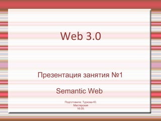 Web 3.0 Презентация занятия №1 Semantic Web  Подготовила: Туркова Ю. Мастерская 16.05. 