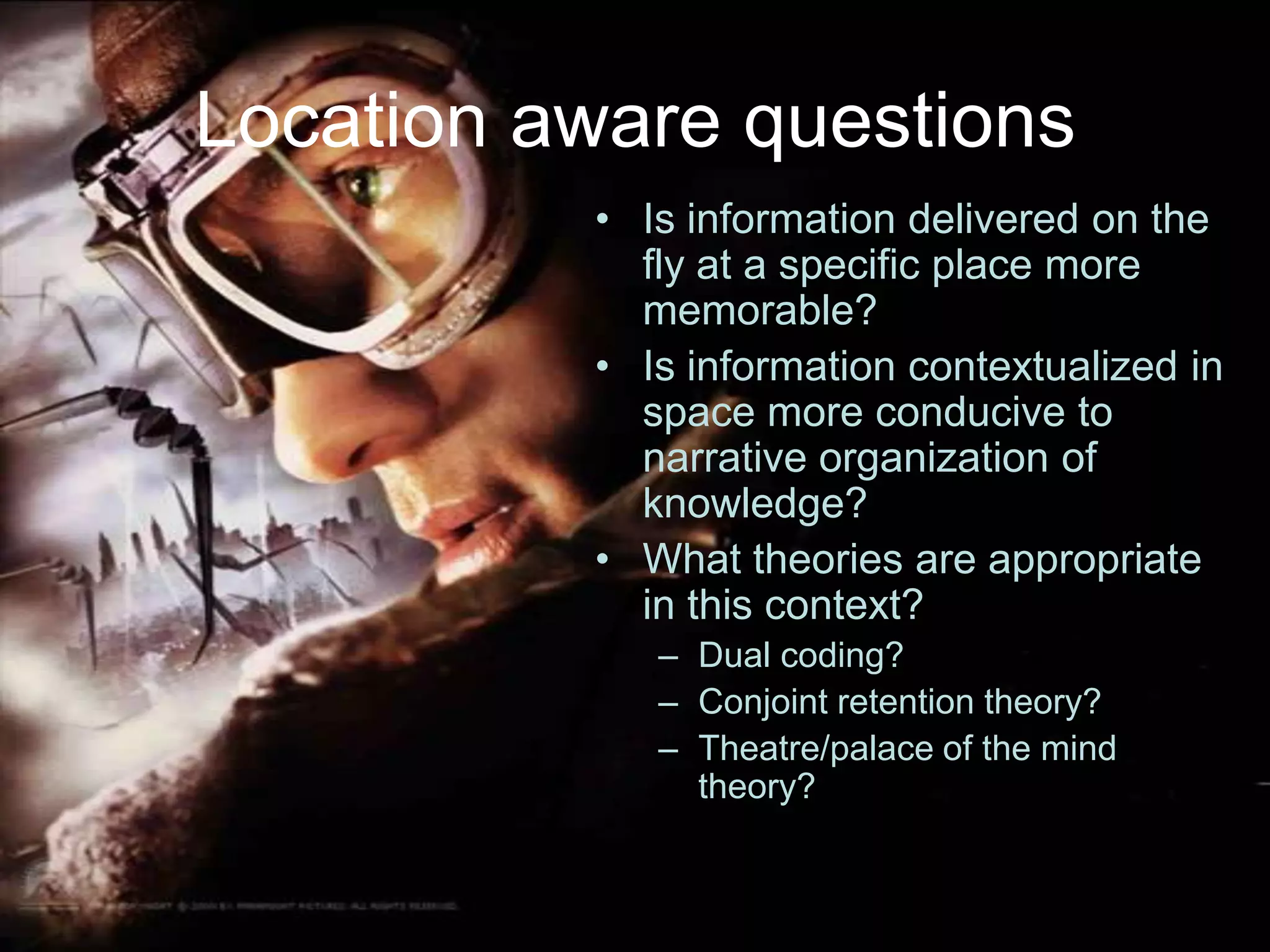 Location aware questionsIs information delivered on the fly at a specific place more memorable?Is information contextualized in space more conducive to narrative organization of knowledge?What theories are appropriate in this context?Dual coding?Conjoint retention theory?Theatre/palace of the mind theory?