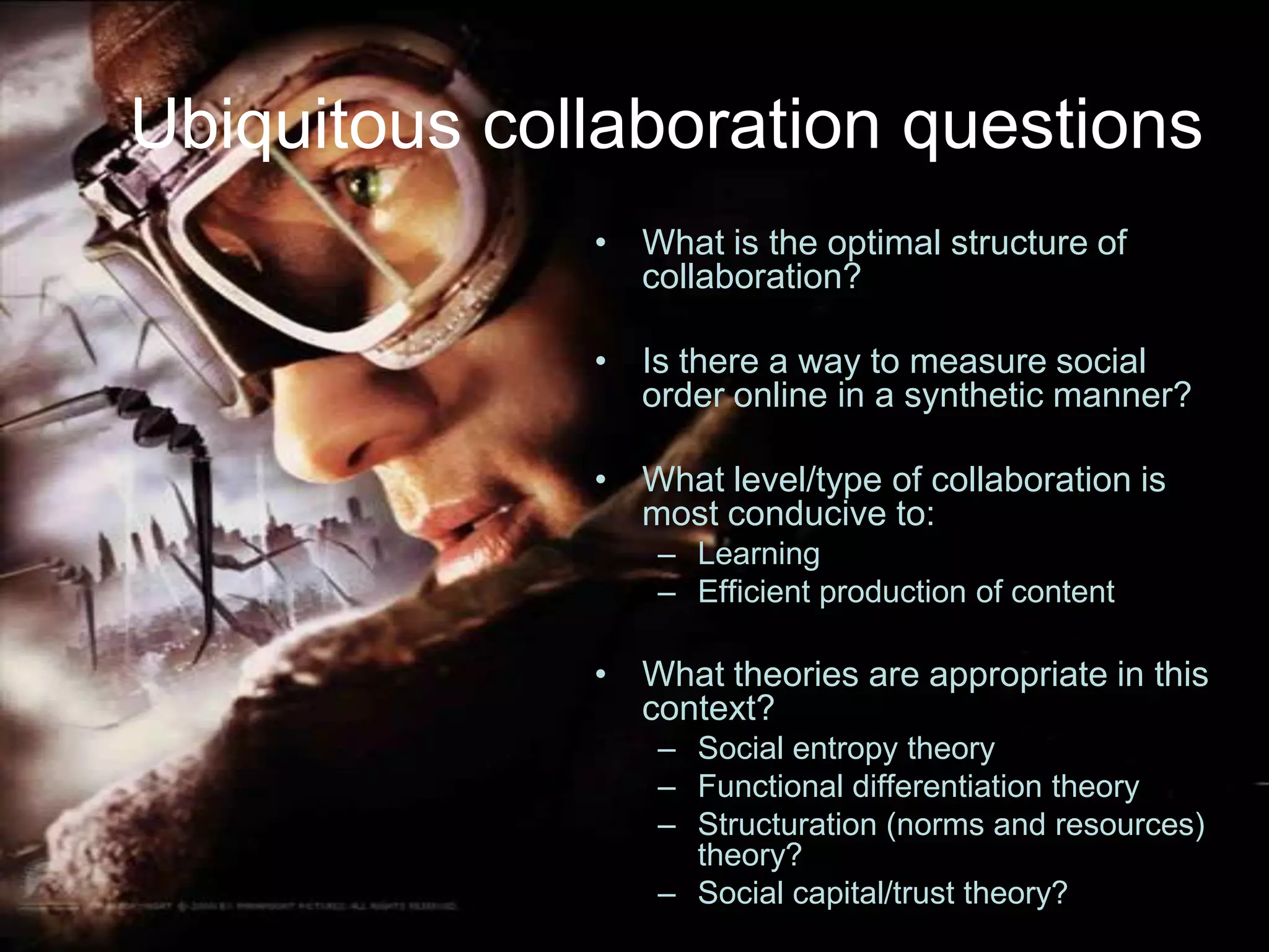 Ubiquitous collaboration questionsWhat is the optimal structure of collaboration?Is there a way to measure social order online in a synthetic manner?What level/type of collaboration is most conducive to:LearningEfficient production of contentWhat theories are appropriate in this context?Social entropy theoryFunctional differentiation theoryStructuration (norms and resources) theory?Social capital/trust theory?