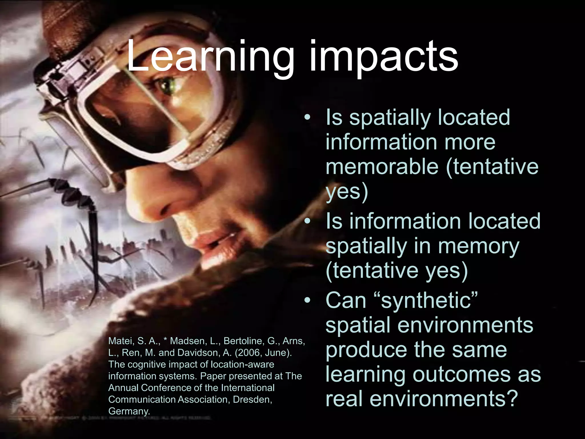 Learning impactsIs spatially located information more memorable (tentative yes)Is information located spatially in memory (tentative yes)Can “synthetic” spatial environments produce the same learning outcomes as real environments?Matei, S. A., * Madsen, L., Bertoline, G., Arns, L., Ren, M. and Davidson, A. (2006, June). The cognitive impact of location-aware information systems. Paper presented at The Annual Conference of the International Communication Association, Dresden, Germany.
