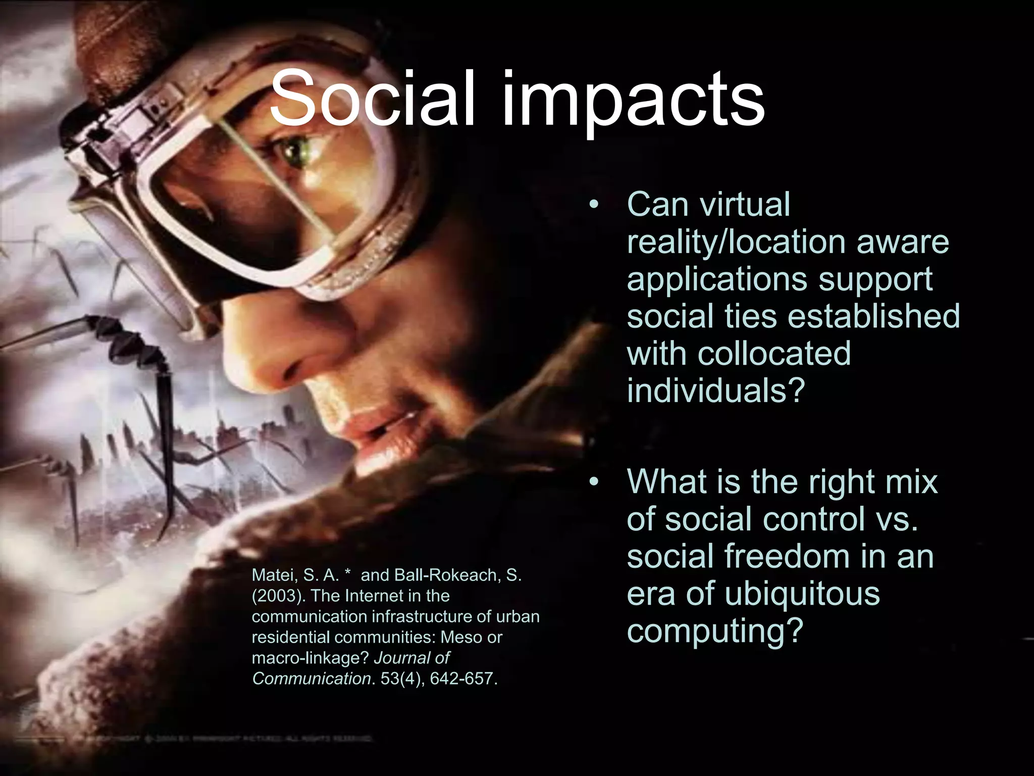 Social impactsCan virtual reality/location aware applications support social ties established with collocated individuals?What is the right mix of social control vs. social freedom in an era of ubiquitous computing?Matei, S. A. *  and Ball-Rokeach, S. (2003). The Internet in the communication infrastructure of urban residential communities: Meso or macro-linkage? Journal of Communication. 53(4), 642-657.