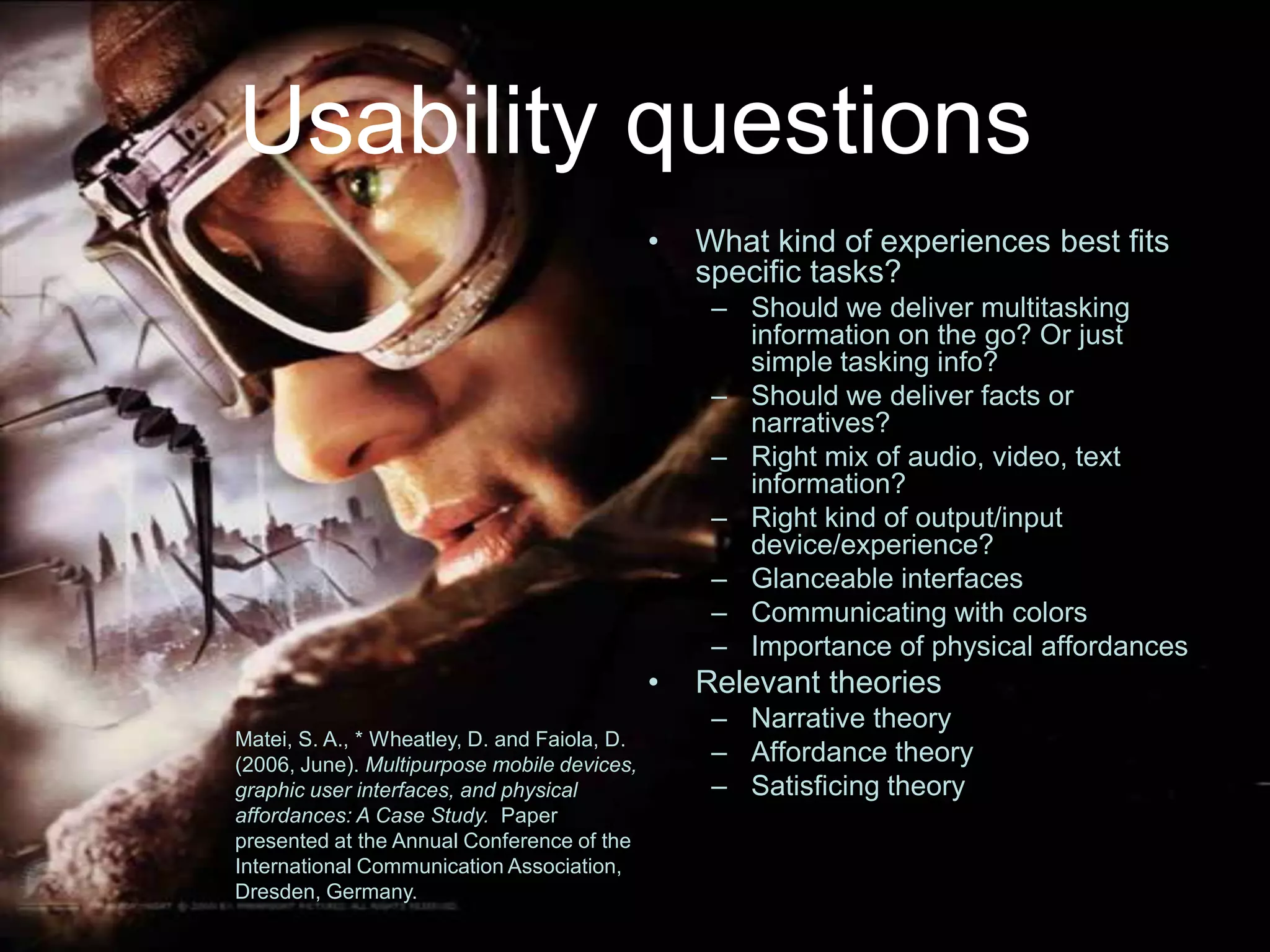 Usability questionsWhat kind of experiences best fits specific tasks?Should we deliver multitasking information on the go? Or just simple tasking info?Should we deliver facts or narratives?Right mix of audio, video, text information?Right kind of output/input device/experience?Glanceable interfacesCommunicating with colors Importance of physical affordancesRelevant theoriesNarrative theoryAffordance theorySatisficing theoryMatei, S. A., * Wheatley, D. and Faiola, D. (2006, June). Multipurpose mobile devices, graphic user interfaces, and physical affordances: A Case Study.  Paper presented at the Annual Conference of the International Communication Association, Dresden, Germany.