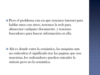 Pero el problema esta en que tenemos internet para hablar unos con otros, tenemos la web para almacenar cualquier documento  y tenemos buscadores para buscar información en ella. Ahí es donde entra la semántica, las maquina aun no entienden el significado tras las paginas que nos muestran, los ordenadores pueden entender la sintaxis pero no la semántica.