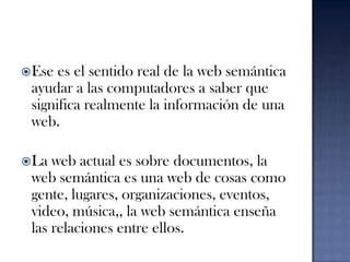 Ese es el sentido real de la web semántica  ayudar a las computadores a saber que significa realmente la información de una web.La web actual es sobre documentos, la web semántica es una web de cosas como gente, lugares, organizaciones, eventos, video, música,, la web semántica enseña las relaciones entre ellos.