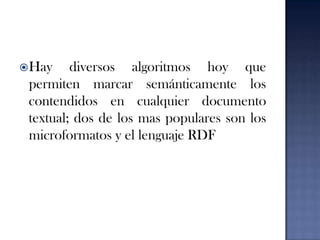 Hay diversos algoritmos hoy que permiten marcar semánticamente los contendidos en cualquier documento textual; dos de los mas populares son los microformatos y el lenguaje RDF