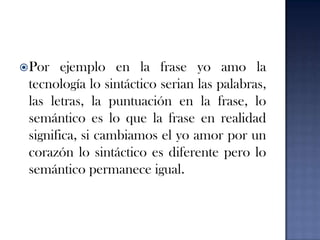Por ejemplo en la frase yo amo la tecnología lo sintáctico serian las palabras, las letras, la puntuación en la frase, lo semántico es lo que la frase en realidad significa, si cambiamos el yo amor por un corazón lo sintáctico es diferente pero lo semántico permanece igual.