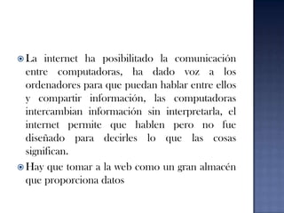 La internet ha posibilitado la comunicación entre computadoras, ha dado voz a los ordenadores para que puedan hablar entre ellos y compartir información, las computadoras intercambian información sin interpretarla, el internet permite que hablen pero no fue diseñado para decirles lo que las cosas significan.Hay que tomar a la web como un gran almacén que proporciona datos