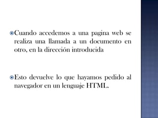 Cuando accedemos a una pagina web se realiza una llamada a un documento en otro, en la dirección introducidaEsto devuelve lo que hayamos pedido al navegador en un lenguaje HTML.