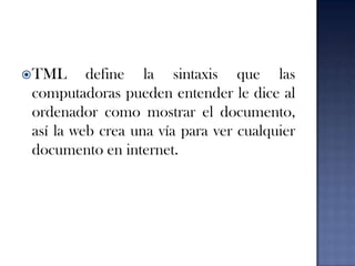 TML define la sintaxis que las computadoras pueden entender le dice al ordenador como mostrar el documento, así la web crea una vía para ver cualquier documento en internet.