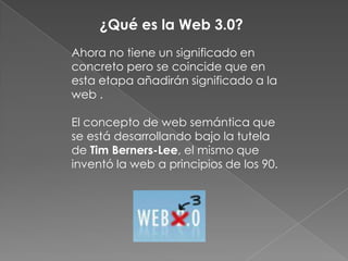 ¿Qué es la Web 3.0?Ahora no tiene un significado en concreto pero se coincide que en esta etapa añadirán significado a la web .El concepto de web semántica que se está desarrollando bajo la tutela de Tim Berners-Lee, el mismo que inventó la web a principios de los 90.