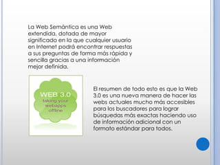 La Web Semántica es una Web extendida, dotada de mayor significado en la que cualquier usuario en Internet podrá encontrar respuestas a sus preguntas de forma más rápida y sencilla gracias a una información mejor definida.El resumen de todo esto es que la Web 3.0 es una nueva manera de hacer las webs actuales mucho más accesibles para los buscadores para lograr búsquedas más exactas haciendo uso de información adicional con un formato estándar para todos.