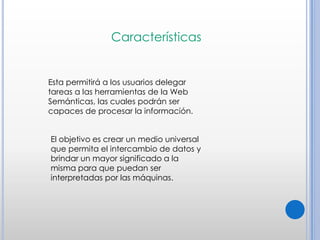 CaracterísticasEsta permitirá a los usuarios delegar tareas a las herramientas de la Web Semánticas, las cuales podrán ser capaces de procesar la información. El objetivo es crear un medio universal que permita el intercambio de datos y brindar un mayor significado a la misma para que puedan ser interpretadas por las máquinas.