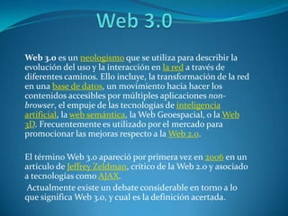 Web 3.0		 Web 3.0 es un neologismo que se utiliza para describir la evolución del uso y la interacción en la red a través de diferentes caminos. Ello incluye, la transformación de la red en una base de datos, un movimiento hacia hacer los contenidos accesibles por múltiples aplicaciones non-browser, el empuje de las tecnologías de inteligencia artificial, la web semántica, la Web Geoespacial, o la Web 3D. Frecuentemente es utilizado por el mercado para promocionar las mejoras respecto a la Web 2.0.  El término Web 3.0 apareció por primera vez en 2006 en un artículo de Jeffrey Zeldman, crítico de la Web 2.0 y asociado a tecnologías como AJAX.  Actualmente existe un debate considerable en torno a lo que significa Web 3.0, y cual es la definición acertada. 