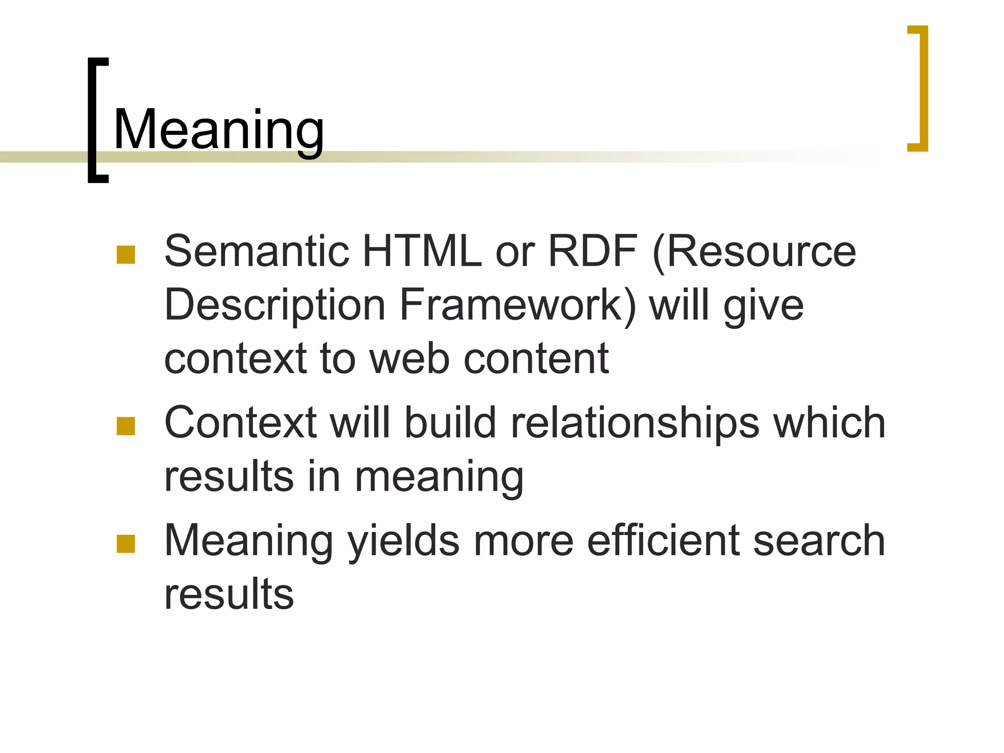 Meaning

   Semantic HTML or RDF (Resource
    Description Framework) will give
    context to web content
   Context will build relationships which
    results in meaning
   Meaning yields more efficient search
    results
 