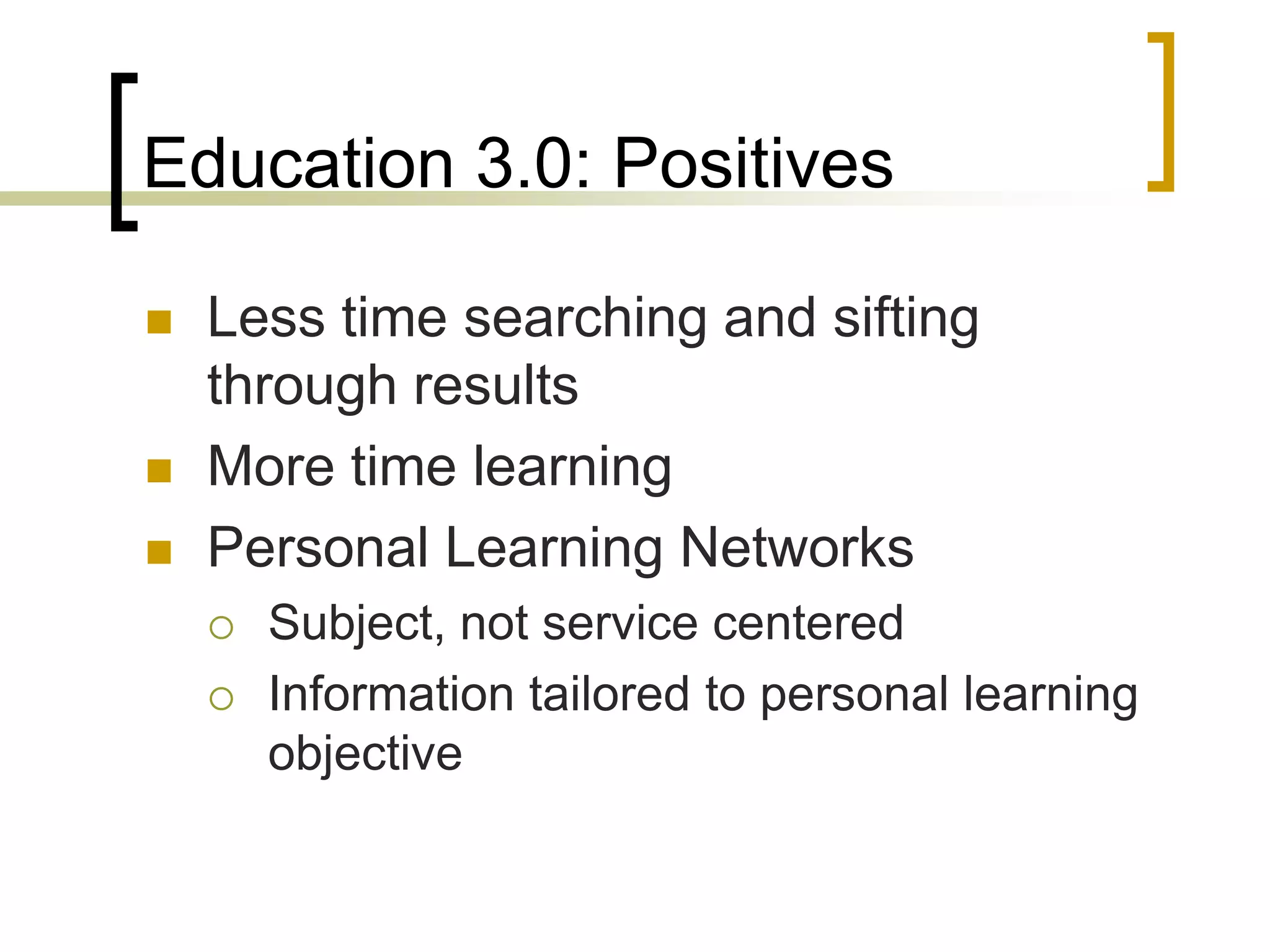 Education 3.0: Positives

   Less time searching and sifting
    through results
   More time learning
   Personal Learning Networks
       Subject, not service centered
       Information tailored to personal learning
        objective
 