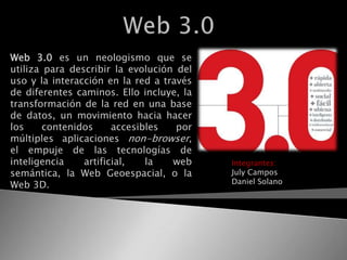 Web 3.0  Web 3.0 es un neologismo que se utiliza para describir la evolución del uso y la interacción en la red a través de diferentes caminos. Ello incluye, la transformación de la red en una base de datos, un movimiento hacia hacer los contenidos accesibles por múltiples aplicaciones non-browser, el empuje de las tecnologías de inteligencia artificial, la web semántica, la Web Geoespacial, o la Web 3D.  Integrantes: July Campos Daniel Solano 