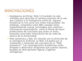 Inteligencia Artificial: Web 3.0 también ha sido utilizada para describir el camino evolutivo de la red que conduce a la inteligencia artificial. Algunos escépticos lo ven como una visión inalcanzable. Sin embargo, compañías como IBM y Google están implementando nuevas tecnologías que cosechan información sorprendente, como el hecho de hacer predicciones de canciones que serán un éxito, tomando como base información de las webs de música de la Universidad. Web semántica y SOA: En relación con la dirección de la inteligencia artificial, la Web 3.0 podría ser la realización y extensión del concepto de la “Web semántica”. Las investigaciones académicas están dirigidas a desarrollar programas que puedan razonar, basados en descripciones lógicas y agentes inteligentes. 