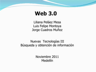 Web 3.0 Liliana Peláez Mesa Luis Felipe Montoya Jorge Cuadros Muñoz Nuevas  Tecnologías III Búsqueda y obtención de información Noviembre 2011 Medellín 