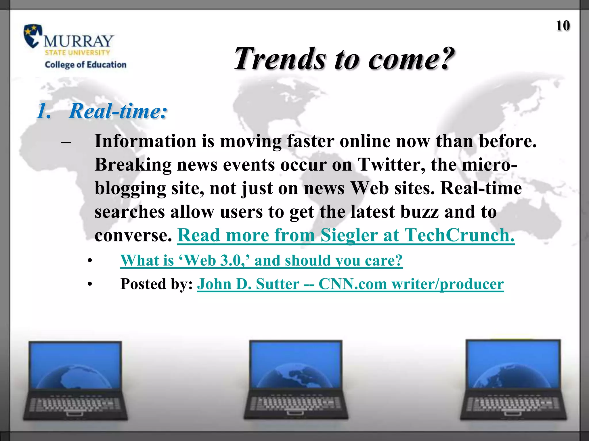 10

                            Trends to come?
1. Real-time:
  –       Information is moving faster online now than before.
          Breaking news events occur on Twitter, the micro-
          blogging site, not just on news Web sites. Real-time
          searches allow users to get the latest buzz and to
          converse. Read more from Siegler at TechCrunch.
      •      What is ‗Web 3.0,‘ and should you care?
      •      Posted by: John D. Sutter -- CNN.com writer/producer
 