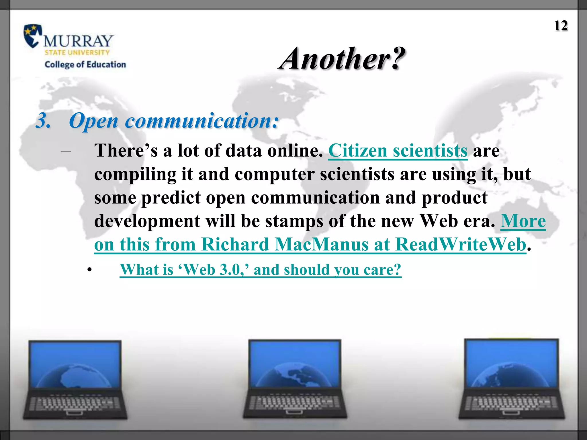 12

                                   Another?
3. Open communication:
  –       There‘s a lot of data online. Citizen scientists are
          compiling it and computer scientists are using it, but
          some predict open communication and product
          development will be stamps of the new Web era. More
          on this from Richard MacManus at ReadWriteWeb.
      •      What is ‗Web 3.0,‘ and should you care?
 